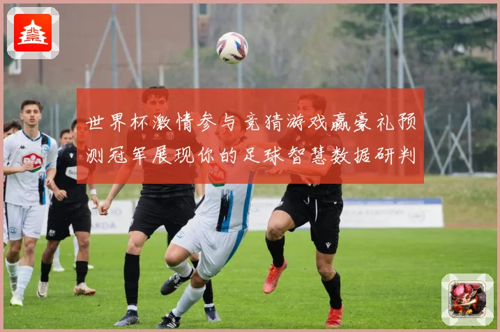 世界杯激情参与竞猜游戏赢豪礼预测冠军展现你的足球智慧数据研判