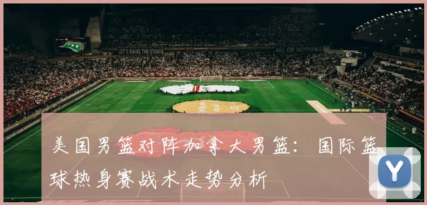 美国男篮对阵加拿大男篮：国际篮球热身赛战术走势分析