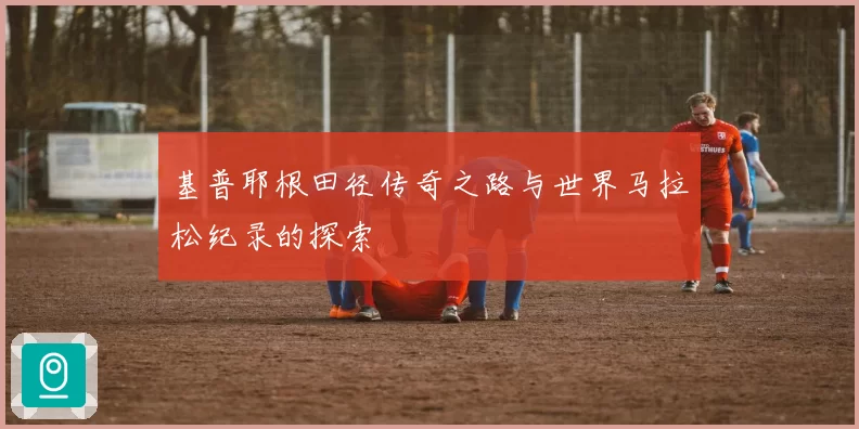基普耶根田径传奇之路与世界马拉松纪录的探索