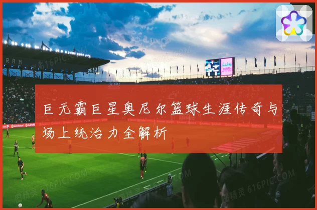 巨无霸巨星奥尼尔篮球生涯传奇与场上统治力全解析