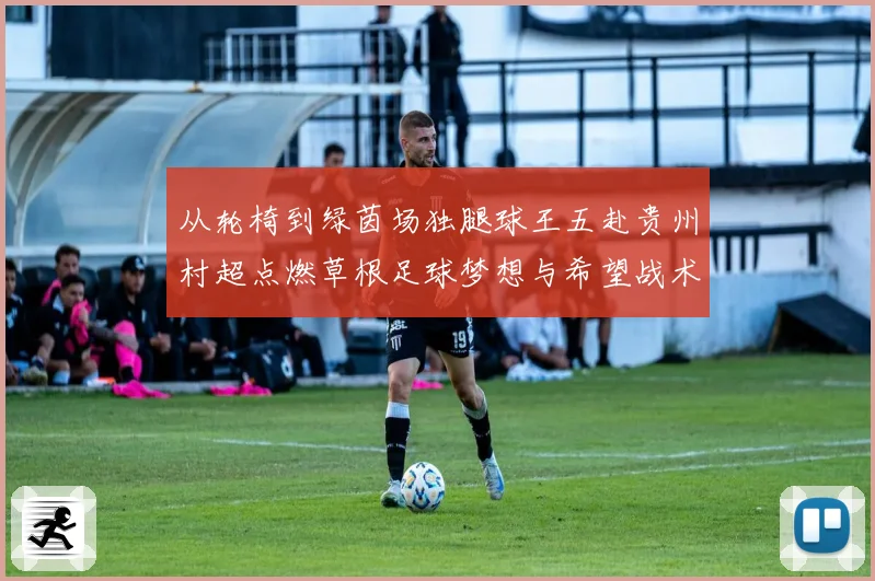 从轮椅到绿茵场独腿球王五赴贵州村超点燃草根足球梦想与希望战术观察