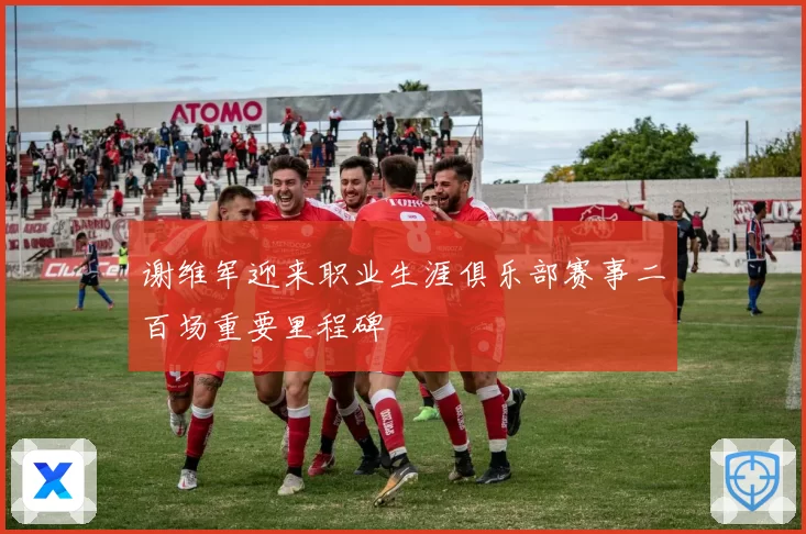 谢维军迎来职业生涯俱乐部赛事二百场重要里程碑