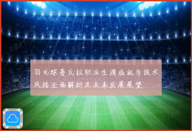羽毛球普瓦拉职业生涯成就与技术风格全面解析及未来发展展望