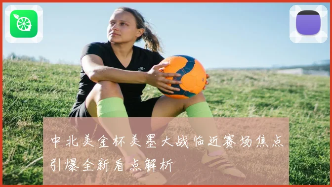 中北美金杯美墨大战临近赛场焦点引爆全新看点解析