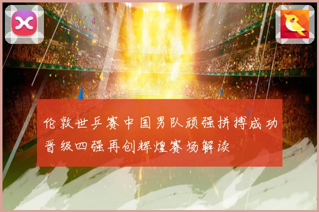 伦敦世乒赛中国男队顽强拼搏成功晋级四强再创辉煌赛场解读