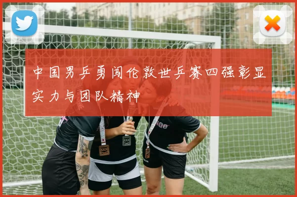 中国男乒勇闯伦敦世乒赛四强彰显实力与团队精神
