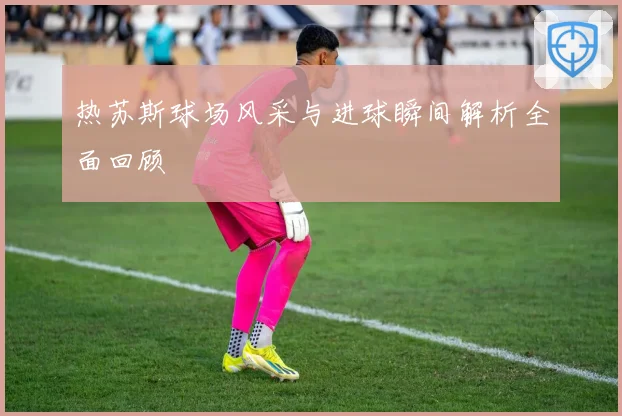 热苏斯球场风采与进球瞬间解析全面回顾