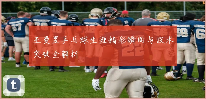 王曼昱乒乓球生涯精彩瞬间与技术突破全解析