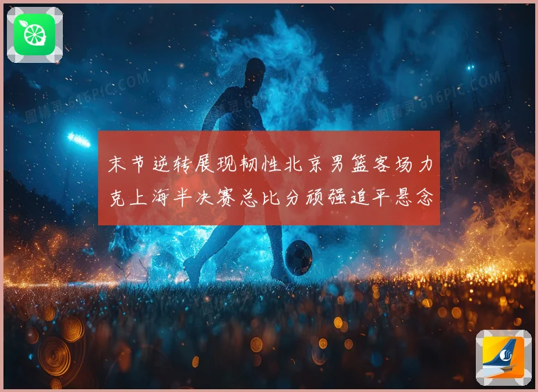 末节逆转展现韧性北京男篮客场力克上海半决赛总比分顽强追平悬念再起
