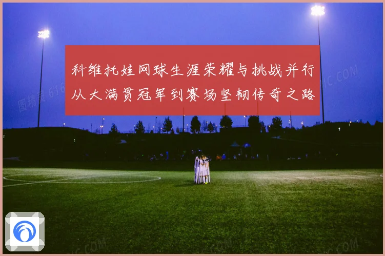 科维托娃网球生涯荣耀与挑战并行从大满贯冠军到赛场坚韧传奇之路