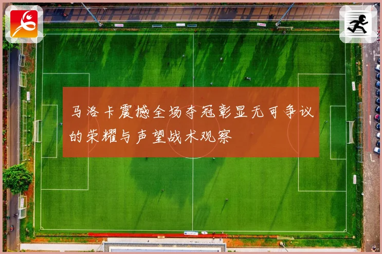 马洛卡震撼全场夺冠彰显无可争议的荣耀与声望战术观察