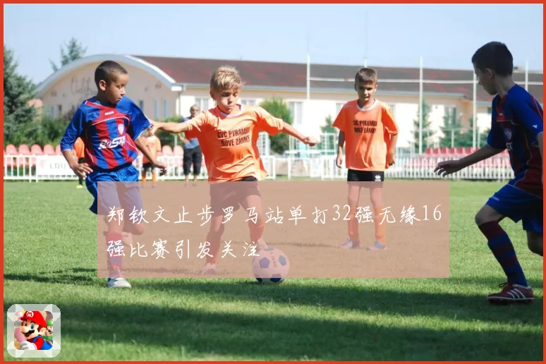 郑钦文止步罗马站单打32强无缘16强比赛引发关注