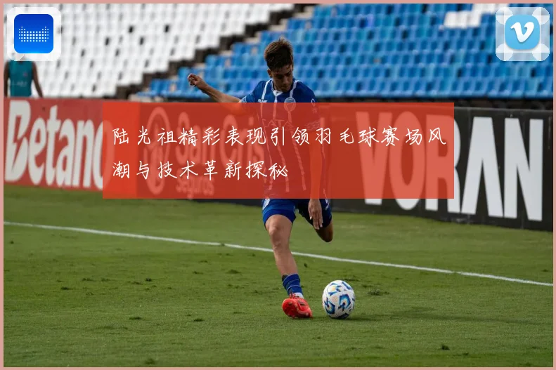 陆光祖精彩表现引领羽毛球赛场风潮与技术革新探秘