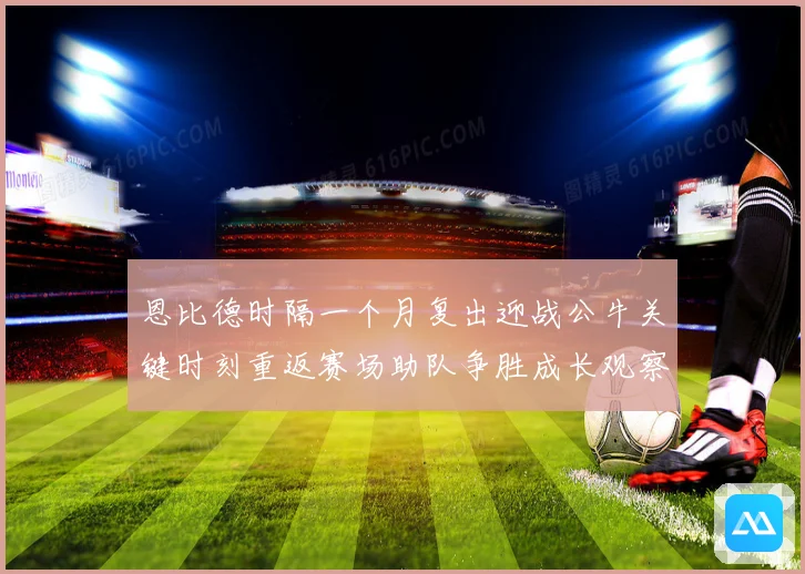 恩比德时隔一个月复出迎战公牛关键时刻重返赛场助队争胜成长观察