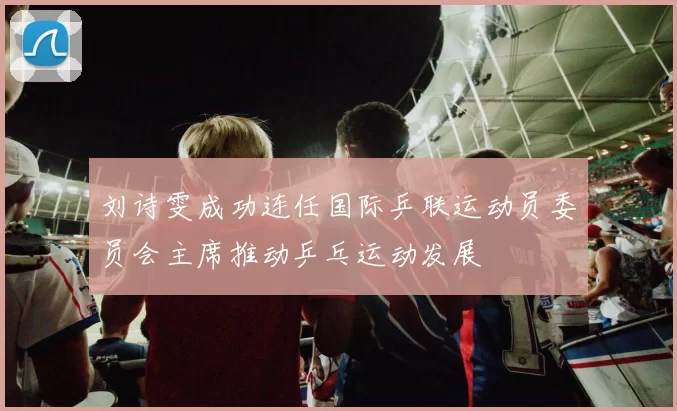刘诗雯成功连任国际乒联运动员委员会主席推动乒乓运动发展