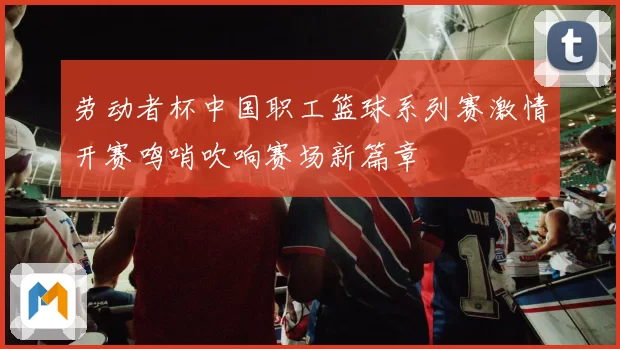 劳动者杯中国职工篮球系列赛激情开赛鸣哨吹响赛场新篇章