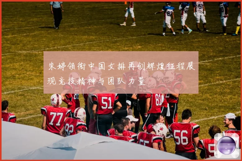 朱婷领衔中国女排再创辉煌征程展现竞技精神与团队力量