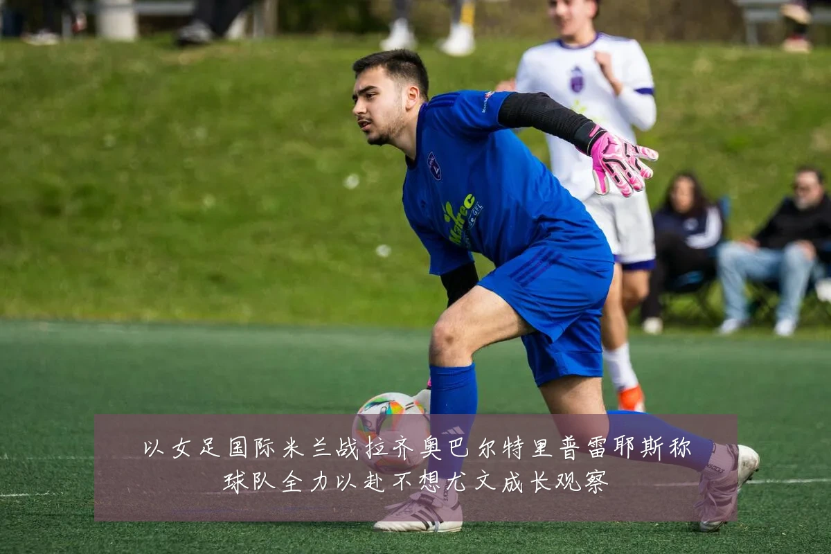 以女足国际米兰战拉齐奥巴尔特里普雷耶斯称球队全力以赴不想尤文成长观察
