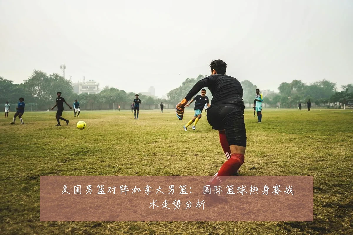 美国男篮对阵加拿大男篮：国际篮球热身赛战术走势分析