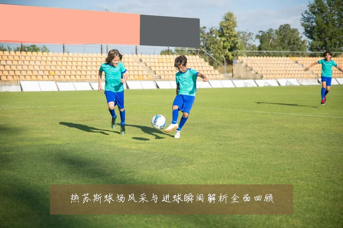 热苏斯球场风采与进球瞬间解析全面回顾