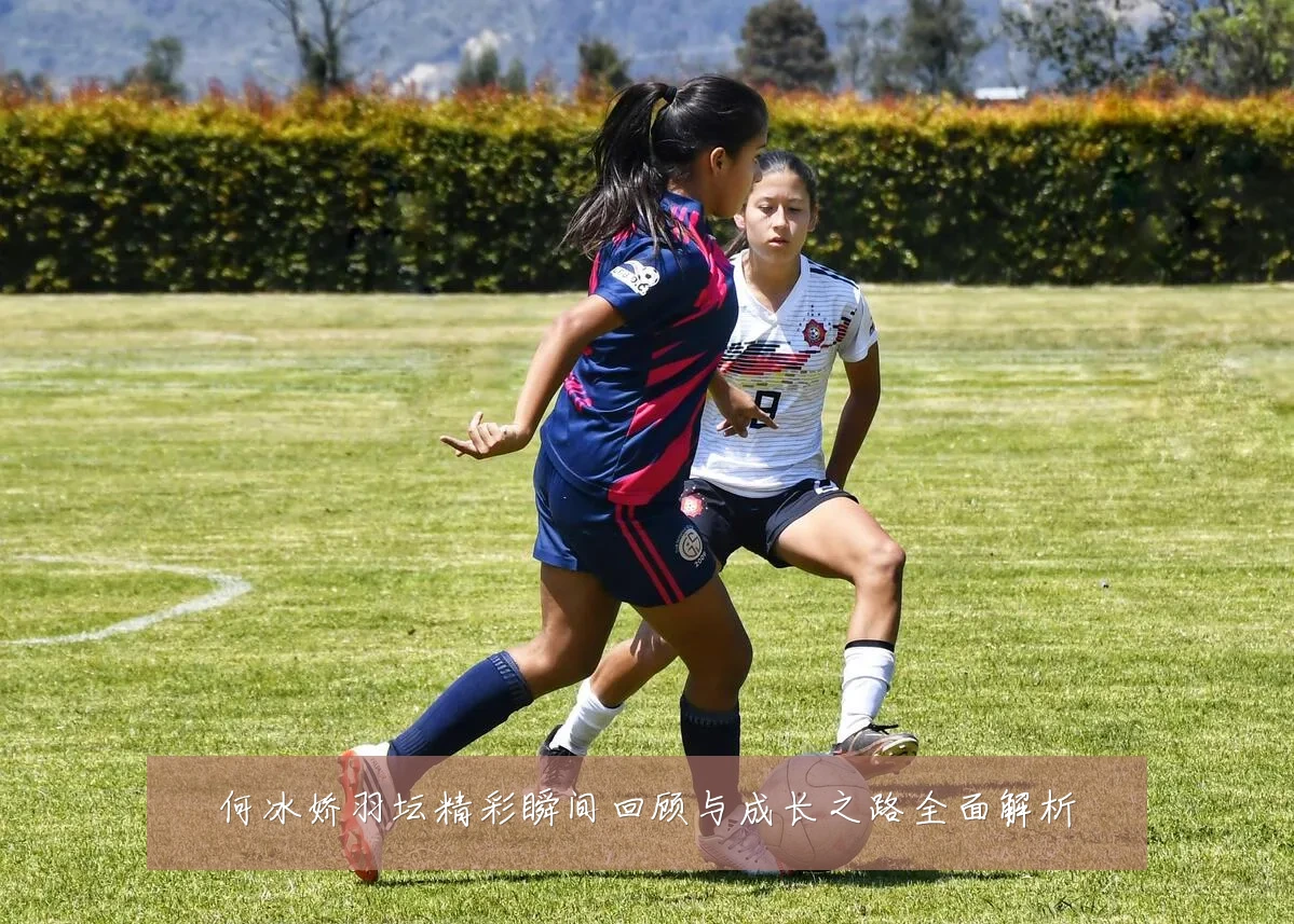 何冰娇羽坛精彩瞬间回顾与成长之路全面解析