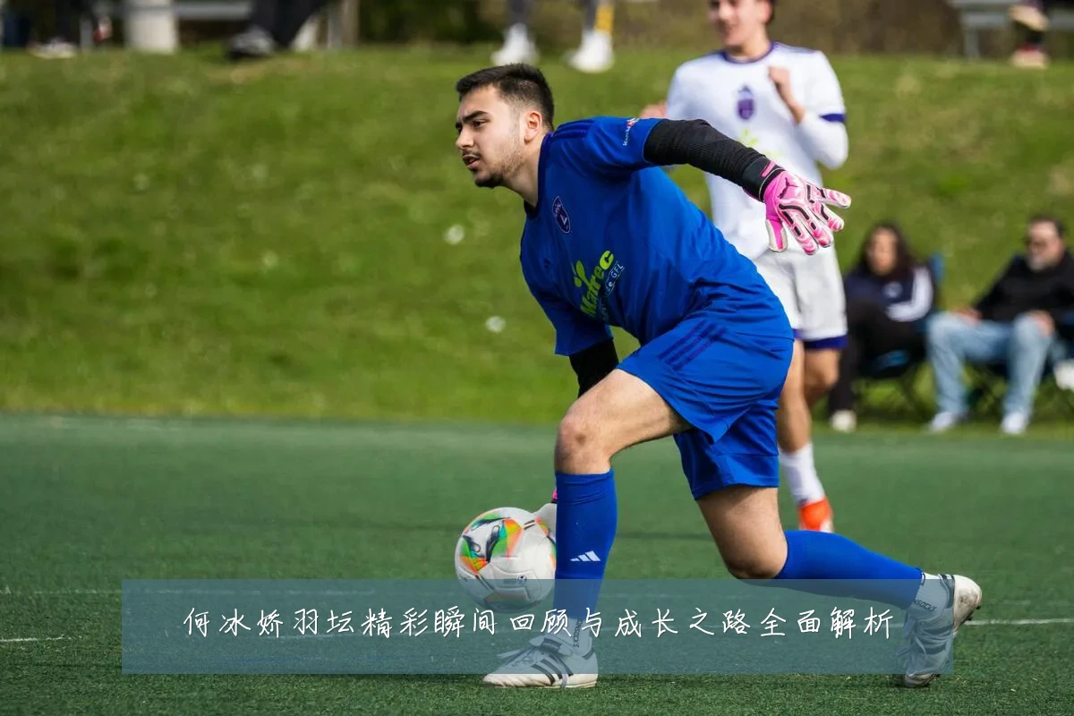 何冰娇羽坛精彩瞬间回顾与成长之路全面解析
